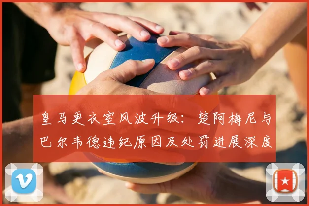 皇马更衣室风波升级:楚阿梅尼与巴尔韦德违纪原因及处罚进展深度解析
