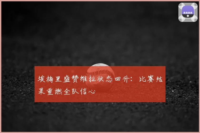 埃梅里盛赞维拉状态回升:比赛结果重燃全队信心