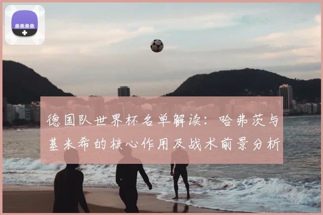 德国队世界杯名单解读:哈弗茨与基米希的核心作用及战术前景分析