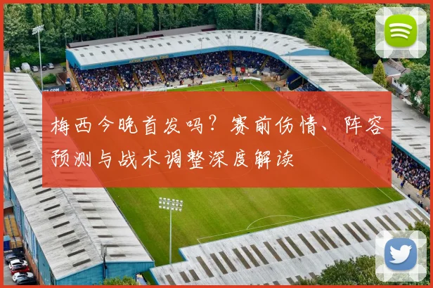 梅西今晚首发吗?赛前伤情、阵容预测与战术调整深度解读