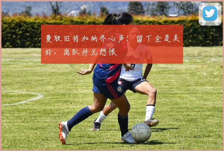 曼联旧将加纳乔心声:留下全是美好,离队并无怨恨