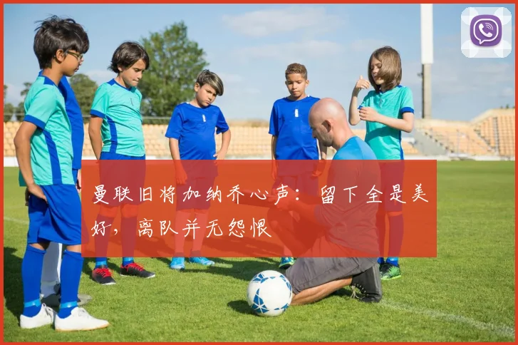 曼联旧将加纳乔心声：留下全是美好，离队并无怨恨