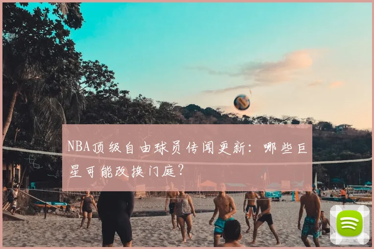 NBA顶级自由球员传闻更新：哪些巨星可能改换门庭？
