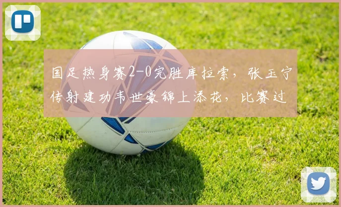 国足热身赛2-0完胜库拉索,张玉宁传射建功韦世豪锦上添花,比赛过程全面解析