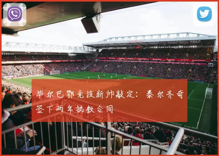 毕尔巴鄂竞技新帅敲定:泰尔齐奇签下两年执教合同
