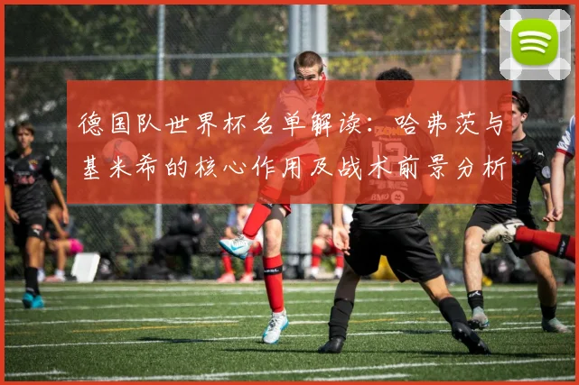 德国队世界杯名单解读：哈弗茨与基米希的核心作用及战术前景分析