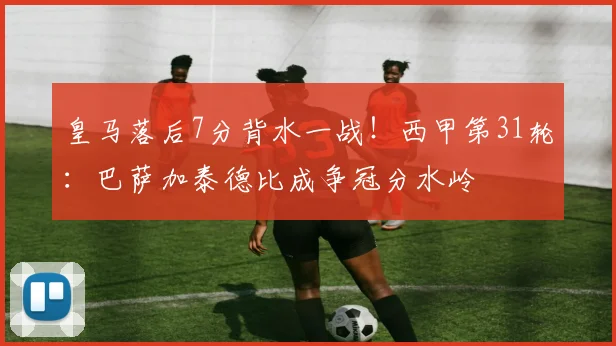 皇马落后7分背水一战！西甲第31轮：巴萨加泰德比成争冠分水岭