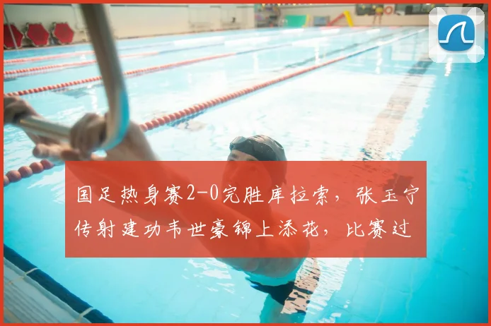 国足热身赛2-0完胜库拉索,张玉宁传射建功韦世豪锦上添花,比赛过程全面解析