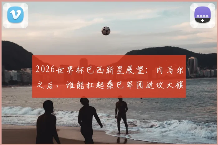 2026世界杯巴西新星展望:内马尔之后,谁能扛起桑巴军团进攻大旗?